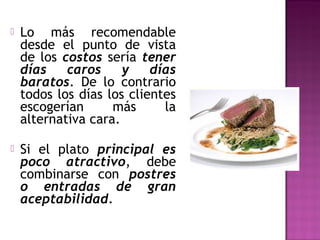 Lo más recomendable
desde el punto de vista
de los costos sería tener
días caros y días
baratos. De lo contrario
todos los días los clientes
escogerían más la
alternativa cara.
 Si el plato principal es
poco atractivo, debe
combinarse con postres
o entradas de gran
aceptabilidad.
 