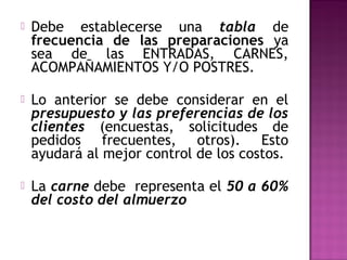  Debe establecerse una tabla de
frecuencia de las preparaciones ya
sea de las ENTRADAS, CARNES,
ACOMPAÑAMIENTOS Y/O POSTRES.
 Lo anterior se debe considerar en el
presupuesto y las preferencias de los
clientes (encuestas, solicitudes de
pedidos frecuentes, otros). Esto
ayudará al mejor control de los costos.
 La carne debe representa el 50 a 60%
del costo del almuerzo
 