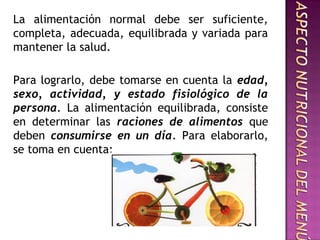 La alimentación normal debe ser suficiente,
completa, adecuada, equilibrada y variada para
mantener la salud.
Para lograrlo, debe tomarse en cuenta la edad,
sexo, actividad, y estado fisiológico de la
persona. La alimentación equilibrada, consiste
en determinar las raciones de alimentos que
deben consumirse en un día. Para elaborarlo,
se toma en cuenta:
 