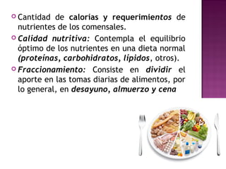  Cantidad de calorías y requerimientos de
nutrientes de los comensales.
 Calidad nutritiva: Contempla el equilibrio
óptimo de los nutrientes en una dieta normal
(proteínas, carbohidratos, lípidos, otros). 
 Fraccionamiento: Consiste en dividir el
aporte en las tomas diarias de alimentos, por
lo general, en desayuno, almuerzo y cena
 