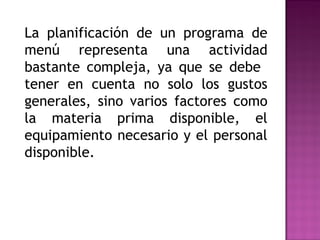 La planificación de un programa de
menú representa una actividad
bastante compleja, ya que se debe
tener en cuenta no solo los gustos
generales, sino varios factores como
la materia prima disponible, el
equipamiento necesario y el personal
disponible.
 