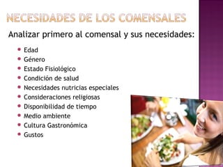 Analizar primero al comensal y sus necesidades:
 Edad
 Género
 Estado Fisiológico
 Condición de salud
 Necesidades nutricias especiales
 Consideraciones religiosas
 Disponibilidad de tiempo
 Medio ambiente
 Cultura Gastronómica
 Gustos
 