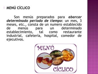  MENÚ CÍCLICO
Son menús preparados para abarcar
determinado periodo de tiempo: un mes, 3
meses, etc., consta de un numero establecido
de menús para un determinado
establecimiento, tal como restaurante
industrial, cafetería, hospital, comedor de
ejecutivos.
 