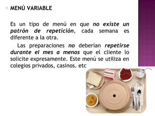 o MENÚ VARIABLE
Es un tipo de menú en que no existe un
patrón de repetición, cada semana es
diferente a la otra.
Las preparaciones no deberían repetirse
durante el mes a menos que el cliente lo
solicite expresamente. Este menú se utiliza en
colegios privados, casinos. etc.
 