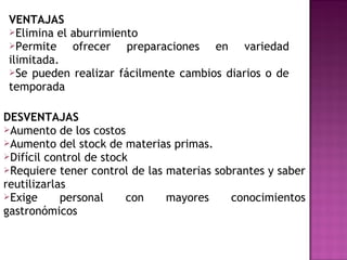 VENTAJAS
Elimina el aburrimiento
Permite ofrecer preparaciones en variedad
ilimitada.
Se pueden realizar fácilmente cambios diarios o de
temporada
DESVENTAJAS
Aumento de los costos
Aumento del stock de materias primas.
Difícil control de stock
Requiere tener control de las materias sobrantes y saber
reutilizarlas
Exige personal con mayores conocimientos
gastronómicos
 