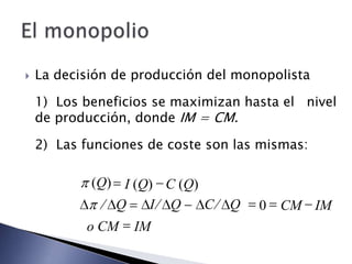    La decisión de producción del monopolista

    1) Los beneficios se maximizan hasta el nivel
    de producción, donde IM = CM.

    2) Las funciones de coste son las mismas:

            (Q) I (Q) C (Q)
               Q    I Q     C    Q   0   CM IM
           o CM   IM
 