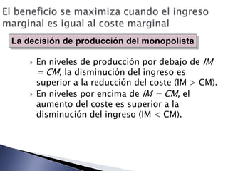 La decisión de producción del monopolista

       En niveles de producción por debajo de IM
        = CM, la disminución del ingreso es
        superior a la reducción del coste (IM > CM).
       En niveles por encima de IM = CM, el
        aumento del coste es superior a la
        disminución del ingreso (IM < CM).
 
