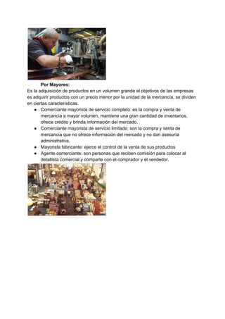 Por Mayoreo:
Es la adquisición de productos en un volumen grande el objetivos de las empresas
es adquirir productos con un precio menor por la unidad de la mercancía, se dividen
en ciertas características.
● Comerciante mayorista de servicio completo: es la compra y venta de
mercancía a mayor volumen, mantiene una gran cantidad de inventarios,
ofrece crédito y brinda información del mercado.
● Comerciante mayorista de servicio limitado: son la compra y venta de
mercancía que no ofrece información del mercado y no dan asesoría
administrativa.
● Mayorista fabricante: ejerce el control de la venta de sus productos
● Agente comerciante: son personas que reciben comisión para colocar al
detallista comercial y comparte con el comprador y el vendedor.
 