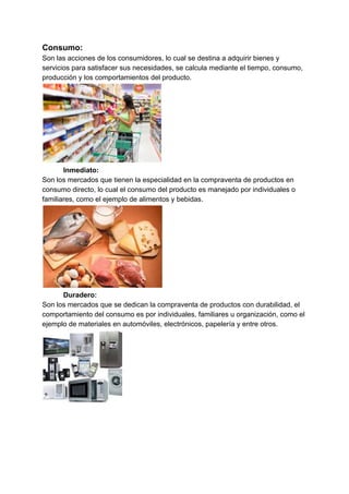 Consumo:
Son las acciones de los consumidores, lo cual se destina a adquirir bienes y
servicios para satisfacer sus necesidades, se calcula mediante el tiempo, consumo,
producción y los comportamientos del producto.
Inmediato:
Son los mercados que tienen la especialidad en la compraventa de productos en
consumo directo, lo cual el consumo del producto es manejado por individuales o
familiares, como el ejemplo de alimentos y bebidas.
Duradero:
Son los mercados que se dedican la compraventa de productos con durabilidad, el
comportamiento del consumo es por individuales, familiares u organización, como el
ejemplo de materiales en automóviles, electrónicos, papelería y entre otros.
 