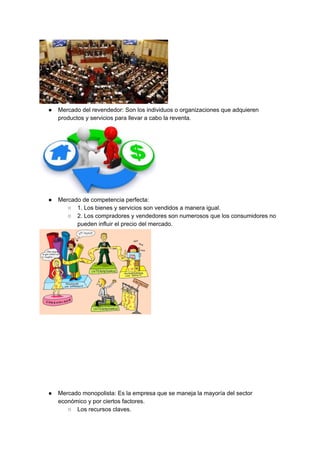 ● Mercado del revendedor: Son los individuos o organizaciones que adquieren
productos y servicios para llevar a cabo la reventa.
● Mercado de competencia perfecta:
○ 1. Los bienes y servicios son vendidos a manera igual.
○ 2. Los compradores y vendedores son numerosos que los consumidores no
pueden influir el precio del mercado.
● Mercado monopolista: Es la empresa que se maneja la mayoría del sector
económico y por ciertos factores.
○ Los recursos claves.
 