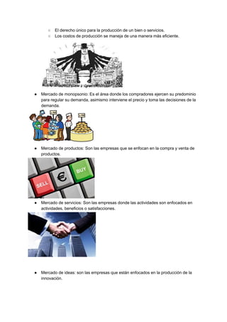 ○ El derecho único para la producción de un bien o servicios.
○ Los costos de producción se maneja de una manera más eficiente.
● Mercado de monopsonio: Es el área donde los compradores ejercen su predominio
para regular su demanda, asimismo interviene el precio y toma las decisiones de la
demanda.
● Mercado de productos: Son las empresas que se enfocan en la compra y venta de
productos.
● Mercado de servicios: Son las empresas donde las actividades son enfocados en
actividades, beneficios o satisfacciones.
● Mercado de ideas: son las empresas que están enfocados en la producción de la
innovación.
 