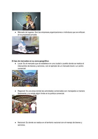 ● Mercado de lugares: Son las empresas,organizaciones e individuos que se enfocan
en la propiedad privada.
El tipo de mercadeo en su zona geográfica:
● Local: Es el mercado que se establece en una ciudad o pueblo donde se realiza el
intercambio de bienes y servicios, con el ejemplo de un mercado local o un centro
comercial.
● Regional: Es una área donde las actividades comerciales son manejados a manera
libremente y no existe algún límite en la política comercial.
● Nacional: Es donde se realiza en el territorio nacional con el manejo de bienes y
servicios.
 