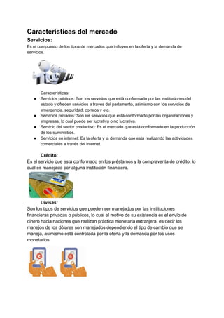 Características del mercado
Servicios:
Es el compuesto de los tipos de mercados que influyen en la oferta y la demanda de
servicios.
Características:
● Servicios públicos: Son los servicios que está conformado por las instituciones del
estado y ofrecen servicios a través del parlamento, asimismo con los servicios de
emergencia, seguridad, correos y etc.
● Servicios privados: Son los servicios que está conformado por las organizaciones y
empresas, lo cual puede ser lucrativa o no lucrativa.
● Servicio del sector productivo: Es el mercado que está conformado en la producción
de los suministros.
● Servicios en internet: Es la oferta y la demanda que está realizando las actividades
comerciales a través del internet.
Crédito:
Es el servicio que está conformado en los préstamos y la compraventa de crédito, lo
cual es manejado por alguna institución financiera.
Divisas:
Son los tipos de servicios que pueden ser manejados por las instituciones
financieras privadas o públicos, lo cual el motivo de su existencia es el envío de
dinero hacia naciones que realizan práctica monetaria extranjera, es decir los
manejos de los dólares son manejados dependiendo el tipo de cambio que se
maneja, asimismo está controlada por la oferta y la demanda por los usos
monetarios.
 