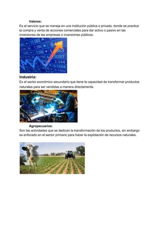 Valores:
Es el servicio que se maneja en una institución pública o privada, donde se practica
la compra y venta de acciones comerciales para dar activo o pasivo en las
inversiones de las empresas o inversiones públicos.
Industria:
Es el sector económico secundario que tiene la capacidad de transformar productos
naturales para ser vendidas a manera directamente.
Agropecuarios:
Son las actividades que se dedican la transformación de los productos, sin embargo
es enfocado en el sector primario para hacer la explotación de recursos naturales.
 