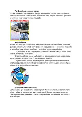 Por Ocasión o segunda mano:
Son los negocios que manejan la compra del producto, luego son vendidos hacia
otras organizaciones hasta usuarios individuales para adquirir mercancía que tiene
la habilidad para vender mercancía usada.
Materia Prima:
Son las industria que se dedican a la explotación de recursos naturales, minerales,
químicos, metales, madera & entre otros, son productos que se consuman mediante
la naturaleza para obtener beneficios y se dividen en ciertos productos.
Origen orgánico: son los productos que se adquieren en la agricultura, pesca,
textiles, alimentos y entre otras.
Origen inorgánico: son la explotación de los recursos mineros, luego realiza
sus actividades de transformación para tener un beneficio.
Origen químico: son las materias primas que no proviene de la naturaleza
sino fue adquirido artificialmente por procedimientos químicos, para ofrecer alguna
utilidad en la producción de materiales.
Productos manufacturados:
Es la industria que se dedican a elaborar productos mediante el uso de la materia
prima y utilizar la maquinaria a gran escala, se dividen por bienes de consumo,
capital y materiales para lograr obtener una producción de bienes de una manera
más eficiente.
 