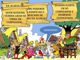 Monopsónio Na Aldeia só cacofonix, o bardo, tocava lira… Como podemos classificar o mercado de liras da aldeia? Quem quisesse vender liras só tinha um comprador… Quando existe um só comprador e inúmeros vendedores 