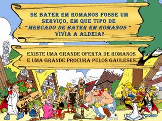 SE bater em ROMANOS FOSSE UM  serviço, eM QUE TIPO DE  “ MERCADO DE bater em ROMANOS “  VIVIA A ALDEIA? EXISTE UMA GRANDE oferta DE ROMANOS  E Uma grande procura pelos GAULESES… 