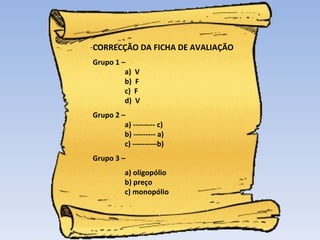 CORRECÇÃO DA FICHA DE AVALIAÇÃO Grupo 1 –  a)  V b)  F c)  F d)  V Grupo 2 –  a) --------- c) b) --------- a) c) ----------b) Grupo 3 –  a) oligopólio b) preço c) monopólio 