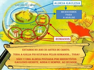 Microcosmos  para  a análise Estamos no ano 50 antes de Cristo.  Toda a Gália foi ocupada pelos romanos... Toda? Não! !! Uma aldeia povoada por irredutíveis gauleses resiste, ainda e sempre, ao invasor .  Aldeia gaulesa romanos 