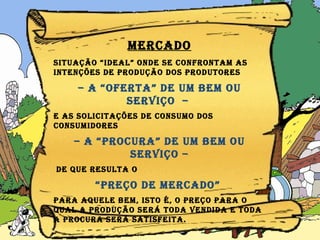 MERCADO Situação “ideal” onde se confrontam as intenções de produção dos produtores  –  a “oferta” de um bem ou serviço  –  e as solicitações de consumo dos consumidores  –  a “procura” de um bem ou serviço – de que resulta o  “ preço de mercado”  para aquele bem, isto é, o preço para o qual a produção será toda vendida e toda a procura será satisfeita. 