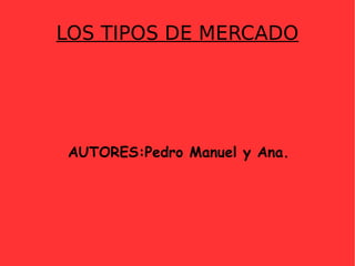 LOS TIPOS DE MERCADO AUTORES:Pedro Manuel y Ana. 