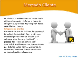 Se refiere a la forma en que los compradores
utilizan el producto y la forma en que éste
encaja en sus procesos de percepción de sus
necesidades y deseos.
Categorías de Clientes
Los mercados pueden dividirse de acuerdo al
tamaño de las cuentas y éstas según sean
del sector gubernamental, privado o sin
ánimo de lucro. En cada clasificación el
proceso de decisión de compra tiene
características diferentes y está determinado
por distintas reglas, normas y sistemas de
evaluación, y también por distintos niveles
de especialización en la compra.

                                                Por: Lic. Carlos Salima
 