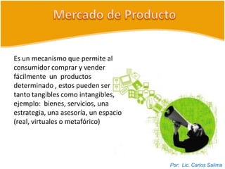 Es un mecanismo que permite al
consumidor comprar y vender
fácilmente un productos
determinado , estos pueden ser
tanto tangibles como intangibles,
ejemplo: bienes, servicios, una
estrategia, una asesoría, un espacio
(real, virtuales o metafórico)




                                       Por: Lic. Carlos Salima
 