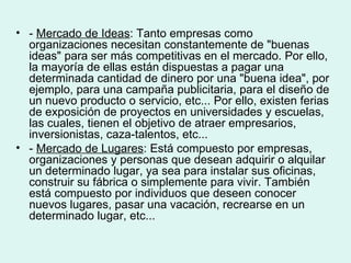 • - Mercado de Ideas: Tanto empresas como
  organizaciones necesitan constantemente de "buenas
  ideas" para ser más competitivas en el mercado. Por ello,
  la mayoría de ellas están dispuestas a pagar una
  determinada cantidad de dinero por una "buena idea", por
  ejemplo, para una campaña publicitaria, para el diseño de
  un nuevo producto o servicio, etc... Por ello, existen ferias
  de exposición de proyectos en universidades y escuelas,
  las cuales, tienen el objetivo de atraer empresarios,
  inversionistas, caza-talentos, etc...
• - Mercado de Lugares: Está compuesto por empresas,
  organizaciones y personas que desean adquirir o alquilar
  un determinado lugar, ya sea para instalar sus oficinas,
  construir su fábrica o simplemente para vivir. También
  está compuesto por individuos que deseen conocer
  nuevos lugares, pasar una vacación, recrearse en un
  determinado lugar, etc...
 
