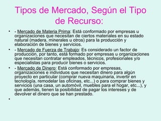 Tipos de Mercado, Según el Tipo
             de Recurso:
•   - Mercado de Materia Prima: Está conformado por empresas u
    organizaciones que necesitan de ciertos materiales en su estado
    natural (madera, minerales u otros) para la producción y
    elaboración de bienes y servicios.
•   - Mercado de Fuerza de Trabajo: Es considerado un factor de
    producción, por tanto, está formado por empresas u organizaciones
    que necesitan contratar empleados, técnicos, profesionales y/o
    especialistas para producir bienes o servicios.
•   - Mercado de Dinero: Está conformado por empresas,
    organizaciones e individuos que necesitan dinero para algún
    proyecto en particular (comprar nueva maquinaria, invertir en
    tecnología, remodelar las oficinas, etc...) o para comprar bienes y
    servicios (una casa, un automóvil, muebles para el hogar, etc...), y
    que además, tienen la posibilidad de pagar los intereses y de
    devolver el dinero que se han prestado.
•
 