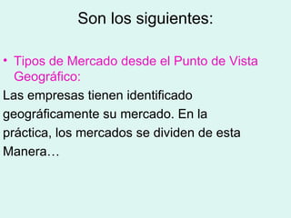 Son los siguientes:

• Tipos de Mercado desde el Punto de Vista
  Geográfico:
Las empresas tienen identificado
geográficamente su mercado. En la
práctica, los mercados se dividen de esta
Manera…
 