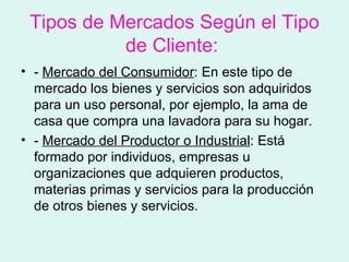 Tipos de Mercados Según el Tipo
           de Cliente:
• - Mercado del Consumidor: En este tipo de
  mercado los bienes y servicios son adquiridos
  para un uso personal, por ejemplo, la ama de
  casa que compra una lavadora para su hogar.
• - Mercado del Productor o Industrial: Está
  formado por individuos, empresas u
  organizaciones que adquieren productos,
  materias primas y servicios para la producción
  de otros bienes y servicios.
 