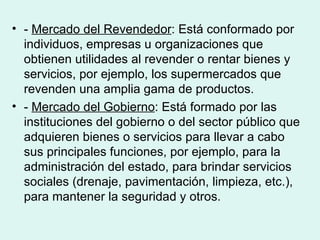 • - Mercado del Revendedor: Está conformado por
  individuos, empresas u organizaciones que
  obtienen utilidades al revender o rentar bienes y
  servicios, por ejemplo, los supermercados que
  revenden una amplia gama de productos.
• - Mercado del Gobierno: Está formado por las
  instituciones del gobierno o del sector público que
  adquieren bienes o servicios para llevar a cabo
  sus principales funciones, por ejemplo, para la
  administración del estado, para brindar servicios
  sociales (drenaje, pavimentación, limpieza, etc.),
  para mantener la seguridad y otros.
 