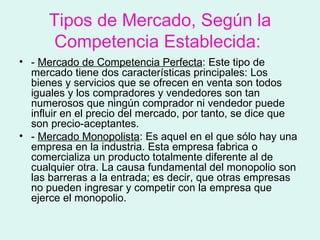 Tipos de Mercado, Según la
       Competencia Establecida:
• - Mercado de Competencia Perfecta: Este tipo de
  mercado tiene dos características principales: Los
  bienes y servicios que se ofrecen en venta son todos
  iguales y los compradores y vendedores son tan
  numerosos que ningún comprador ni vendedor puede
  influir en el precio del mercado, por tanto, se dice que
  son precio-aceptantes.
• - Mercado Monopolista: Es aquel en el que sólo hay una
  empresa en la industria. Esta empresa fabrica o
  comercializa un producto totalmente diferente al de
  cualquier otra. La causa fundamental del monopolio son
  las barreras a la entrada; es decir, que otras empresas
  no pueden ingresar y competir con la empresa que
  ejerce el monopolio.
 