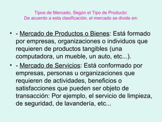 Tipos de Mercado, Según el Tipo de Producto:
     De acuerdo a esta clasificación, el mercado se divide en:


• - Mercado de Productos o Bienes: Está formado
  por empresas, organizaciones o individuos que
  requieren de productos tangibles (una
  computadora, un mueble, un auto, etc...).
• - Mercado de Servicios: Está conformado por
  empresas, personas u organizaciones que
  requieren de actividades, beneficios o
  satisfacciones que pueden ser objeto de
  transacción: Por ejemplo, el servicio de limpieza,
  de seguridad, de lavandería, etc...
 
