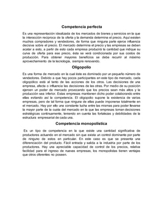 Competencia perfecta
Es una representación idealizada de los mercados de bienes y servicios en la que
la interacción reciproca de la oferta y la demanda determina el precio. Aquí existen
muchos compradores y vendedores, de forma que ninguna parte ejerce influencia
decisiva sobre el precio. El mercado determina el precio y las empresas se deben
acatar a esto, a partir de esto cada empresa producirá la cantidad que indique su
curva de oferta para ese precio, ésta se verá condicionada por sus costos de
producción. Para obtener mayores beneficios se debe recurrir al máximo
aprovechamiento de la tecnología, siempre renovando.
Oligopolio
Es una forma de mercado en la cual éste es dominado por un pequeño número de
vendedores. Debido a que hay pocos participantes en este tipo de mercado, cada
oligopólico está al tanto de las acciones de los otros. Las decisiones de una
empresa, afecta o influencia las decisiones de las otras. Por medio de su posición
ejercen un poder de mercado provocando que los precios sean más altos y la
producción sea inferior. Estas empresas mantienen dicho poder colaborando entre
ellas evitando así la competencia. El oligopolio supone la existencia de varias
empresas, pero de tal forma que ninguna de ellas puede imponerse totalmente en
el mercado. Hay por ello una constante lucha entre las mismas para poder llevarse
la mayor parte de la cuota del mercado en la que las empresas toman decisiones
estratégicas continuamente, teniendo en cuenta las fortalezas y debilidades de la
estructura empresarial de cada una.
Competencia monopolística
Es un tipo de competencia en la que existe una cantidad significativa de
productores actuando en el mercado sin que exista un control dominante por parte
de ninguno de estos en particular. En este caso es que se presenta una
diferenciación del producto. Fácil entrada y salida a la industria por parte de los
productores. Hay una apreciable capacidad de control de los precios, relativa
facilidad para el ingreso de nuevas empresas, los monopolistas tienen ventajas
que otros oferentes no poseen.
 