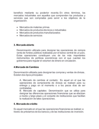 beneficio mediante su posterior reventa. En otros términos, los
mercados industriales son aquellos que comprenden los productos y
servicios que son comprados para servir a los objetivos de la
organización.
 Mercados de materias primas
 Mercados de productos técnicos o industriales
 Mercados de productos manufacturados
 Mercados de servicios
3. Mercado abierto
Denominación utilizada para designar las operaciones de compra
venta de fondos públicos realizadas por el banco central de un país.
Estas operaciones constituyen uno de los más importantes
instrumentos de políticas económicas con el que cuentan los
gobiernos para regular el volumen de dinero en circulación.
4.Mercado de Cambios
Denominación utilizada para designar las compras y ventas de divisas.
Existen dos tipos principales:
A. Mercado de cambios al contado:  Es aquel en el que las
operaciones de compraventa de divisas se realizan para su
entrega y pago en el momento o a los pocos días de ser
contratadas.
B. Mercado de capitales:  Denominación que se utiliza para
designar las diferencias operaciones financieras que se efectúan
a medio y largo plazo y el conjunto de instituciones que facilitan
la realización de tales operaciones.
5. Mercado de crédito
Es aquel mercado en el que las operaciones financieras se realizan a
través de préstamos de los bancos y de las instituciones de inversión.
 