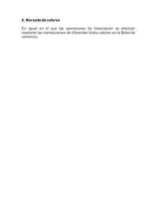 6. Mercado de valores
Es aquel en el que las operaciones de financiación se efectúan
mediante las transacciones de diferentes títulos valores en la Bolsa de
comercio.
 