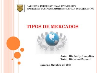 CARIBEAN INTERNATIONAL UNIVERSITY 
MASTER IN BUSINESS ADMINISTRATION IN MARKETING 
TIPOS DE MERCADOS 
Autor: Kimberly Cumplido 
Tutor: Giovanni Zozzaro 
Caracas, Octubre de 2014  