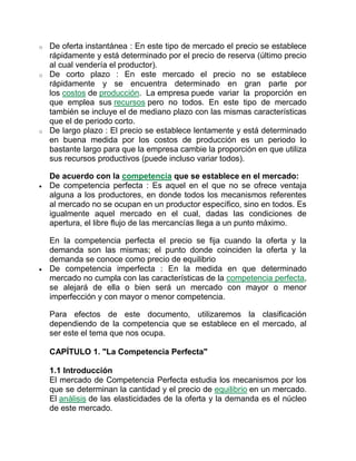 o De oferta instantánea : En este tipo de mercado el precio se establece
rápidamente y está determinado por el precio de reserva (último precio
al cual vendería el productor).
o De corto plazo : En este mercado el precio no se establece
rápidamente y se encuentra determinado en gran parte por
los costos de producción. La empresa puede variar la proporción en
que emplea sus recursos pero no todos. En este tipo de mercado
también se incluye el de mediano plazo con las mismas características
que el de periodo corto.
o De largo plazo : El precio se establece lentamente y está determinado
en buena medida por los costos de producción es un periodo lo
bastante largo para que la empresa cambie la proporción en que utiliza
sus recursos productivos (puede incluso variar todos).
De acuerdo con la competencia que se establece en el mercado:
 De competencia perfecta : Es aquel en el que no se ofrece ventaja
alguna a los productores, en donde todos los mecanismos referentes
al mercado no se ocupan en un productor específico, sino en todos. Es
igualmente aquel mercado en el cual, dadas las condiciones de
apertura, el libre flujo de las mercancías llega a un punto máximo.
En la competencia perfecta el precio se fija cuando la oferta y la
demanda son las mismas; el punto donde coinciden la oferta y la
demanda se conoce como precio de equilibrio
 De competencia imperfecta : En la medida en que determinado
mercado no cumpla con las características de la competencia perfecta,
se alejará de ella o bien será un mercado con mayor o menor
imperfección y con mayor o menor competencia.
Para efectos de este documento, utilizaremos la clasificación
dependiendo de la competencia que se establece en el mercado, al
ser este el tema que nos ocupa.
CAPÍTULO 1. "La Competencia Perfecta"
1.1 Introducción
El mercado de Competencia Perfecta estudia los mecanismos por los
que se determinan la cantidad y el precio de equilibrio en un mercado.
El análisis de las elasticidades de la oferta y la demanda es el núcleo
de este mercado.
 