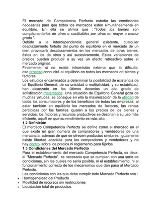 El mercado de Competencia Perfecta estudia las condiciones
necesarias para que todos los mercados estén simultáneamente en
equilibrio. En ella se afirma que : "Todos los bienes son
complementarios de otros o sustituibles por otros en mayor o menor
grado ".
Debido a la interdependencia general existente, cualquier
desplazamiento fortuito del punto de equilibrio en el mercado de un
bien provocará desplazamientos en los mercados de otros bienes,
éstos en los de otros y así sucesivamente. Estas variaciones de
precios pueden producir a su vez un efecto retroactivo sobre el
mercado original.
Finalmente, si no existe intromisión externa que lo dificulte,
ese proceso conducirá al equilibrio en todos los mercados de bienes y
factores
Los estudios encaminados a determinar la posibilidad de existencia de
tal Equilibrio General, de su unicidad o multiplicidad, y su estabilidad,
han alcanzado en los últimos decenios un alto grado de
sofisticación matemática. Una situación de Equilibrio General goza de
muchas virtudes: se consigue en ella la maximización de la utilidad de
todos los consumidores y de los beneficios de todas las empresas; al
estar también en equilibrio los mercados de factores, las rentas
percibidas por las familias igualan a los precios de los bienes y
servicios; los factores y recursos productivos se destinan a su uso más
eficiente, aquél en que su rendimiento es más alto.
1.2 Definición
El mercado Competencia Perfecta se define como el mercado en el
que existe un gran número de compradores y vendedores de una
mercancía, además de que se ofrecen productos similares, igualmente
existe libertad absoluta para los compradores y vendedores y no
hay control sobre los precios ni reglamento para fijarlos.
1.3 Condiciones del Mercado Perfecto
Para el establecimiento del mercado Competencia Perfecta, es decir,
el "Mercado Perfecto", es necesario que se cumplan con una serie de
condiciones, sin las cuales no sería posible, ni el establecimiento, ni el
funcionamiento correcto de los mecanismos que dan paso al Mercado
Perfecto.
Las condiciones con las que debe cumplir todo Mercado Perfecto son :
 Homogeneidad del Producto
 Movilidad de recursos sin restricciones
 Liquidación total de productos
 
