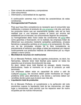  Gran número de vendedores y compradores
 Libre concurrencia
 Información y racionalidad de los agentes.
A continuación veremos mas a fondos las características de estas
condiciones.
 Homogeneidad del Producto
Para que haya libre competencia es necesario que el consumidor sea
indiferente a comprar el producto de una empresa o de otra, por tanto
los productos tienen que ser exactamente iguales; sólo así se hará
realidad que si una empresa pusiera el precio por encima del
establecido por el mercado, los consumidores dejarían de comprarlo.
La homogeneidad debe incluir todas las condiciones de venta tales
como garantías o financiación. En la realidad, las empresas tratan de
diferenciar sus productos mediante campañas publicitarias, envases
llamativos o pequeños cambios en el diseño o la composición. Es más,
una de las principales virtudes de la libre competencia es
precisamente el esfuerzo que obliga a todas las empresas por mejorar
continuamente sus productos tratando de diferenciarse por su mayor
calidad o menor precio.
 Movilidad de recursos sin restricciones
En un Mercado Perfecto, todos los agentes productores, es decir, los
fabricantes, deberán tener total libertad para operar en todos los
aspectos que el proceso de producción les exija.
Es decir, deben tener total libertad de escoger, desde insumos,
distribuidores, hasta el momento en el que el producto ya esté
terminado.
Las empresas deben estar en capacidad de entrar o salir de
cualquier industria, los recursos deben poder movilizarse sin ningún
problema entre usos alternativos y los bienes y servicios deben ser
vendibles donde quiera que el precio sea más alto.
 Liquidación total de productos
En el Mercado Perfecto, el cumplimiento a la perfección del ciclo
económico supone la liquidación total de las mercancías, sin dejar
lugar a remanentes, para permitir que los espacios sean de nuevo
ocupados por las nuevas mercancías.
 