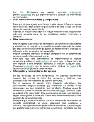 Así, los fabricantes no gastan recursos o tiempo en
planear soluciones a lo que significa liquidar o colocar sus remanentes
de mercancías.
 Gran número de vendedores y compradores
Para que ningún agente económico pueda ejercer influencia alguna
sobre el precio, debe existir un gran número de ellos y cada uno debe
actuar de manera independiente.
Además, el mayor comprador o el mayor vendedor debe proporcionar
solo una pequeña parte de las cantidades totales compradas y
vendidas.
 Libre concurrencia
Ningún agente puede influir en el mercado. El número de compradores
y vendedores es muy alto y las cantidades producidas o demandadas
por cada uno de ellos son tan pequeñas en relación con el total que su
influencia sobre los precios es inapreciable.
Ningún fabricante individual ni ningún comprador de un determinado
producto puede influir sobre el precio.
Para que haya libre concurrencia es imprescindible la libertad
de entrada y salida en las industrias, es decir, que no haya barreras
que impidan a una empresa dedicarse a producir cualquier cosa.
(Cualquier empresario que lo desee puede destinar su capital a la
fabricación de un producto determinado).
 Información y racionalidad de los agentes
En los mercados de libre competencia los agentes económicos
conocen los precios de todos los productos y factores, sus
características y la existencia de posibles sustitutos.
En el momento de decidir entre diferentes alternativas, los
consumidores elegirán aquellas que maximicen su utilidad y los
productores las que maximicen sus beneficios. Muchas veces la
información puede ser un bien escaso y de alto costo. Debido al costo
de adquirir más información llega un momento en que renunciamos a
seguir investigando aunque ello pueda tener como consecuencia una
decisión de compra incorrecta.
Pero para que la decisión sea la correcta, además de información se
necesita racionalidad, es decir, capacidad para analizarla y
valorarla. Los agentes deben poder adoptar decisiones que satisfagan
sus preferencias. La teoría económica, en principio, considera que los
 