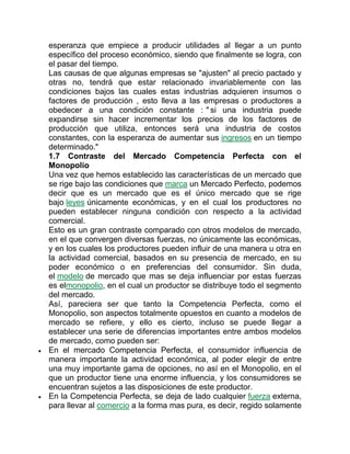 esperanza que empiece a producir utilidades al llegar a un punto
específico del proceso económico, siendo que finalmente se logra, con
el pasar del tiempo.
Las causas de que algunas empresas se "ajusten" al precio pactado y
otras no, tendrá que estar relacionado invariablemente con las
condiciones bajos las cuales estas industrias adquieren insumos o
factores de producción , esto lleva a las empresas o productores a
obedecer a una condición constante : " si una industria puede
expandirse sin hacer incrementar los precios de los factores de
producción que utiliza, entonces será una industria de costos
constantes, con la esperanza de aumentar sus ingresos en un tiempo
determinado."
1.7 Contraste del Mercado Competencia Perfecta con el
Monopolio
Una vez que hemos establecido las características de un mercado que
se rige bajo las condiciones que marca un Mercado Perfecto, podemos
decir que es un mercado que es el único mercado que se rige
bajo leyes únicamente económicas, y en el cual los productores no
pueden establecer ninguna condición con respecto a la actividad
comercial.
Esto es un gran contraste comparado con otros modelos de mercado,
en el que convergen diversas fuerzas, no únicamente las económicas,
y en los cuales los productores pueden influir de una manera u otra en
la actividad comercial, basados en su presencia de mercado, en su
poder económico o en preferencias del consumidor. Sin duda,
el modelo de mercado que mas se deja influenciar por estas fuerzas
es elmonopolio, en el cual un productor se distribuye todo el segmento
del mercado.
Así, pareciera ser que tanto la Competencia Perfecta, como el
Monopolio, son aspectos totalmente opuestos en cuanto a modelos de
mercado se refiere, y ello es cierto, incluso se puede llegar a
establecer una serie de diferencias importantes entre ambos modelos
de mercado, como pueden ser:
 En el mercado Competencia Perfecta, el consumidor influencia de
manera importante la actividad económica, al poder elegir de entre
una muy importante gama de opciones, no así en el Monopolio, en el
que un productor tiene una enorme influencia, y los consumidores se
encuentran sujetos a las disposiciones de este productor.
 En la Competencia Perfecta, se deja de lado cualquier fuerza externa,
para llevar al comercio a la forma mas pura, es decir, regido solamente
 