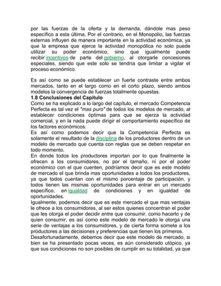 por las fuerzas de la oferta y la demanda, dándole mas peso
específico a esta última. Por el contrario, en el Monopolio, las fuerzas
externas influyen de manera importante en la actividad económica, ya
que la empresa que ejerce la actividad monopólica no solo puede
utilizar su poder económico, sino que igualmente puede
recibir incentivos de parte del gobierno, al otorgarle concesiones
especiales, siendo que este solo se tendría que limitar a vigilar el
proceso económico.
Es así como se puede establecer un fuerte contraste entre ambos
mercados, tanto en el largo como en el corto plazo, siendo ambos
modelos la convergencia de fuerzas totalmente opuestas.
1.8 Conclusiones del Capítulo
Como se ha explicado a lo largo del capítulo, el mercado Competencia
Perfecta es tal vez el "mas puro" de todos los modelos de mercado, al
establecer condiciones óptimas para que se ejerza la actividad
comercial, y en la nada puede dirigir el comportamiento específico de
los factores económicos.
Es así como podemos decir que la Competencia Perfecta es
solamente el resultado de la disciplina de los productores dentro de un
modelo de mercado que cuenta con reglas que se deben respetar en
todo momento.
En donde todos los productores importan por lo que finalmente le
ofrecen a los consumidores, no por el tamaño, ni por el poder
económico con el que cuenten, podríamos decir que es este modelo
de mercado el que brinda mas oportunidades a todos los productores,
ya que todos cuentan con el mismo porcentaje de participación, y
todos tienen las mismas oportunidades para entrar en un mercado
específico, en igualdad de condiciones y en igualdad de
oportunidades.
Igualmente, podemos decir que es este mercado el que mas ventajas
le ofrece a los consumidores, al ser estos quienes concentran el poder
que les otorga el poder decidir entre que consumir, como hacerlo y de
quien consumir, es así como este modelo de mercado le otorga una
serie de ventajas a los consumidores, y de cierta forma somete a los
productores a las decisiones y preferencias que tienen los primeros.
Desafortunadamente, debemos decir que este modelo de mercado, si
bien se ha presentado pocas veces, es aún considerado utópico, ya
que sus condiciones no son posibles de cumplir en su totalidad, ya que
 