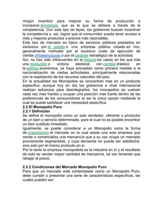 ningún incentivo para mejorar su forma de producción e
incorporar tecnología, que es lo que se obtiene a través de la
competencia. Con este tipo de leyes, los gobiernos buscan incentivar
la competencia y, así, lograr que el consumidor pueda tener acceso a
más y mejores productos a precios más razonables.
Este tipo de mercado es típico de servicios públicos prestados en
exclusiva por el estado o una empresa pública creada ad hoc,
generalmente motivado por el excesivo coste de ejecución de
ciertas infraestructuras o por el carácter estratégico de la actividad.
Así, no han sido infrecuentes en la historia los casos en los que tras
una revolución o victoria electoral con cambio drástico en
la política económica, se haya procedido como primera medida a la
nacionalización de ciertas actividades, principalmente relacionadas
con la explotación de los recursos naturales del país.
En la actualidad los Monopolios se concentran mas en un producto
específico, aunque hoy en día los gobiernos a nivel internacional
realizan esfuerzos para desintegrarlos, los monopolios se vuelven
cada vez mas fuertes y ocupan una posición mas fuerte dentro de las
preferencias de los consumidores al ser la única opción mediante la
cual se puede satisfacer una necesidad específica.
2.2 El Monopolio Puro
2.2.1 Definición
Se define el monopolio como un solo vendedor, oferente o productor
de un bien o servicio determinado, para el cual no es posible encontrar
un bien sustituto inmediato.
Igualmente, se puede considerar a un Monopolio como la forma
de organización el mercado en la cual existe una sola empresa que
vende o comercializa una mercancía que a su vez ocupa un mercado
previamente segmentado, y cuya demanda no puede ser satisfecha,
sino solo por el mismo producto en sí.
Por lo tanto la empresa monopolista es la industria en sí y el resultado
de esto es vender mayor cantidad de mercancía, tal vez teniendo que
rebajar el precio.
2.2.2 Condiciones del Mercado Monopolio Puro
Para que un mercado esté contemplado como un Monopolio Puro,
debe cumplir o presentar una serie de características específicas, las
cuales pueden ser:
 