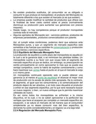  No existen productos sustitutos, (el consumidor se ve obligado a
consumir lo que produce el monopolista); el producto del Monopolio es
totalmente diferente a los que existen el mercado (si es que existen).
 La empresa puede modificar la cantidad de productos que ofrece con
la finalidad de tener cierto control sobre el precio (normalmente
disminuye su producción para aumentar sus ganancias con precios
mayores).
 Desde luego, no hay competencia porque el productor monopolista
controla todo el mercado.
 Algunos ejemplos de Monopolio son : servicios públicos, productos de
empresas paraestatales, productos comercializados con patente.
Así, al cumplir estas condiciones, podemos decir que estamos ante
Monopolios puros, y que un segmento de mercado específico está
sometidos a las fuerzas que controlan la comercialización y producción
de sus bienes y servicios específicos.
2.2.3 Equilibrio del Mercado Monopolio Puro
La producción de equilibrio a corto plazo del monopolista es aquella en
la cual o se la ganancia total, o se minimizan las pérdidas totales. Un
monopolista cuenta a su favor con que ocupa todo el segmento de
mercado específico al que se dedica, sin embargo, su preocupación se
centra principalmente en como aprovechar lo mas que se pueda esa
ventaja competitiva, como la habrá de explotar correctamente y como
hará maximizar sus ventas hasta el punto en el que el mercado le exija
a sí mismo parar.
Un monopolista continuará operando solo si puede obtener una
ganancia (o al menos al punto de equilibrio) al alcanzar el mejor nivel
de producción con la escala de planta más apropiada. De lo contrario,
el segmento, al igual que los consumidores y la comercialización del
producto dejará de ser atractiva, o en todo caso disuadirá al productor
a entrar en ese segmento específico, por lo que será necesario buscar
un nuevo negocio, o bien, un nuevo enfoque que le permita maximizar
utilidades de nuevo.
Es así como todos los monopolistas se enfrentan a la misma
disyuntiva, en la cual, o no se saben aprovechar a la perfección las
ventajas que tiene el acaparar por completo un mercado específico sin
excepción, o se satura el mercado de tal manera que el consumidor
simplemente ya no desea consumir mas del bien específico, la
demanda ha caído considerablemente y el negocio va a la baja total.
2.2.4 Regulación del Mercado Monopolio Puro
 