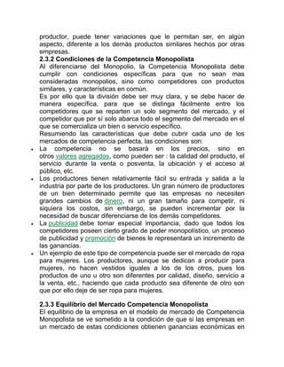 productor, puede tener variaciones que le permitan ser, en algún
aspecto, diferente a los demás productos similares hechos por otras
empresas.
2.3.2 Condiciones de la Competencia Monopolista
Al diferenciarse del Monopolio, la Competencia Monopolista debe
cumplir con condiciones específicas para que no sean mas
consideradas monopolios, sino como competidores con productos
similares, y características en común.
Es por ello que la división debe ser muy clara, y se debe hacer de
manera específica, para que se distinga fácilmente entre los
competidores que se reparten un solo segmento del mercado, y el
competidor que por sí solo abarca todo el segmento del mercado en el
que se comercializa un bien o servicio específico.
Resumiendo las características que debe cubrir cada uno de los
mercados de competencia perfecta, las condiciones son:
 La competencia no se basará en los precios, sino en
otros valores agregados, como pueden ser : la calidad del producto, el
servicio durante la venta o posventa, la ubicación y el acceso al
público, etc.
 Los productores tienen relativamente fácil su entrada y salida a la
industria por parte de los productores. Un gran número de productores
de un bien determinado permite que las empresas no necesiten
grandes cambios de dinero, ni un gran tamaño para competir, ni
siquiera los costos, sin embargo, se pueden incrementar por la
necesidad de buscar diferenciarse de los demás competidores.
 La publicidad debe tomar especial importancia, dado que todos los
competidores poseen cierto grado de poder monopolístico, un proceso
de publicidad y promoción de bienes le representará un incremento de
las ganancias.
 Un ejemplo de este tipo de competencia puede ser el mercado de ropa
para mujeres. Los productores, aunque se dedican a producir para
mujeres, no hacen vestidos iguales a los de los otros, pues los
productos de uno u otro son diferentes por calidad, diseño, servicio a
la venta, etc., haciendo que cada producto sea diferente de otro son
que por ello deje de ser ropa para mujeres.
2.3.3 Equilibrio del Mercado Competencia Monopolista
El equilibrio de la empresa en el modelo de mercado de Competencia
Monopolista se ve sometido a la condición de que si las empresas en
un mercado de estas condiciones obtienen ganancias económicas en
 