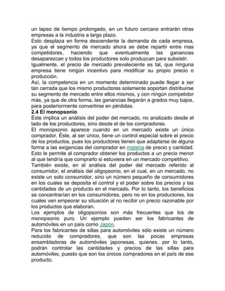 un lapso de tiempo prolongado, en un futuro cercano entrarán otras
empresas a la industria a largo plazo.
Esto desplaza en forma descendente la demanda de cada empresa,
ya que el segmento de mercado ahora se debe repartir entre mas
competidores, haciendo que eventualmente las ganancias
desaparezcan y todos los productores solo produzcan para subsistir.
Igualmente, el precio de mercado prevaleciente es tal, que ninguna
empresa tiene ningún incentivo para modificar su propio precio o
producción.
Así, la competencia en un momento determinado puede llegar a ser
tan cerrada que los mismo productores solamente soportan distribuirse
su segmento de mercado entre ellos mismos, y con ningún competidor
más, ya que de otra forma, las ganancias llegarán a grados muy bajos,
para posteriormente convertirse en pérdidas.
2.4 El monopsonio
Éste implica un análisis del poder del mercado, no analizado desde el
lado de los productores, sino desde el de los compradores.
El monopsonio aparece cuando en un mercado existe un único
comprador. Éste, al ser único, tiene un control especial sobre el precio
de los productos, pues los productores tienen que adaptarse de alguna
forma a las exigencias del comprador en materia de precio y cantidad.
Esto le permite al comprador obtener los productos a un precio menor
al que tendría que comprarlo si estuviera en un mercado competitivo.
También existe, en el análisis del poder del mercado referido al
consumidor, el análisis del oligopsonio, en el cual, en un mercado, no
existe un solo consumidor, sino un número pequeño de consumidores
en los cuales se deposita el control y el poder sobre los precios y las
cantidades de un producto en el mercado. Por lo tanto, los beneficios
se concentrarían en los consumidores, pero no en los productores, los
cuales ven empeorar su situación al no recibir un precio razonable por
los productos que elaboran.
Los ejemplos de oligopsonios son más frecuentes que los de
monopsonio puro. Un ejemplo pueden ser los fabricantes de
automóviles en un país como Japón.
Para los fabricantes de sillas para automóviles sólo existe un número
reducido de compradores, que son las pocas empresas
ensambladoras de automóviles japonesas, quienes, por lo tanto,
podrán controlar las cantidades y precios de las sillas para
automóviles, puesto que son los únicos compradores en el país de ese
producto.
 