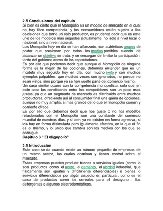 2.5 Conclusiones del capítulo
Si bien es cierto que el Monopolio es un modelo de mercado en el cual
no hay libre competencia, y los consumidores están sujetos a las
decisiones que tome un solo productor, es prudente decir que es este
uno de los modelos mas seguidos actualmente, no solo a nivel local o
nacional, sino a nivel nacional.
Los Monopolio hoy en día se han afianzado, son auténticos grupos de
poder que presionan por todos los medios posibles cuando de
alcanzar un objetivo se trata, y se encargan de limitar la participación,
tanto del gobierno como de los espectadores.
Es por ello que podemos decir que aunque el Monopolio de ninguna
forma es la mejor de las opciones, debemos entender que es un
modelo muy seguido hoy en día, con mucho éxito y con muchos
ejemplos palpables, que muchas veces son ignorados, no porque no
sean vistos, sino porque ya se han vuelto parte del comercio mismo.
Un caso similar ocurre con la competencia monopolista, solo que en
este caso las condiciones entre los competidores son un poco mas
justas, ya que un segmento de mercado es distribuido entre muchos
productores, ofreciendo así al consumidor final una gama de opciones,
aunque no muy amplia, si mas grande de lo que el monopolio común y
corriente ofrece.
Es por ello que debemos decir que nos guste o no, los modelos
relacionados con el Monopolio son una constante del comercio
mundial de nuestros días, y si bien ya no existen en forma agresiva, si
los hay en forma disimulada pero igualmente efectiva, en la que el fin
es el mismo, y lo único que cambia son los medios con los que se
consigue.
Capítulo 3 " El oligopolio"
3.1 Introducción
Este caso se da cuando existe un número pequeño de empresas de
un mismo sector, las cuales dominan y tienen control sobre el
mercado.
Estas empresas pueden producir bienes o servicios iguales (como lo
son productos como el acero, el cemento, el alcohol industrial, que
físicamente son iguales y difícilmente diferenciables) o bienes o
servicios diferenciados por algún aspecto en particular, como es el
caso de productos como los cereales para el desayuno , los
detergentes o algunos electrodomésticos.
 