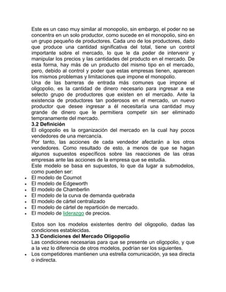 Este es un caso muy similar al monopolio, sin embargo, el poder no se
concentra en un solo productor, como sucede en el monopolio, sino en
un grupo pequeño de productores. Cada uno de los productores, dado
que produce una cantidad significativa del total, tiene un control
importante sobre el mercado, lo que le da poder de intervenir y
manipular los precios y las cantidades del producto en el mercado. De
esta forma, hay más de un producto del mismo tipo en el mercado,
pero, debido al control y poder que estas empresas tienen, aparecen
los mismos problemas y limitaciones que impone el monopolio.
Una de las barreras de entrada más comunes que impone el
oligopolio, es la cantidad de dinero necesario para ingresar a ese
selecto grupo de productores que existen en el mercado. Ante la
existencia de productores tan poderosos en el mercado, un nuevo
productor que desee ingresar a él necesitaría una cantidad muy
grande de dinero que le permitiera competir sin ser eliminado
tempranamente del mercado.
3.2 Definición
El oligopolio es la organización del mercado en la cual hay pocos
vendedores de una mercancía.
Por tanto, las acciones de cada vendedor afectarán a los otros
vendedores. Como resultado de esto, a menos de que se hagan
algunos supuestos específicos sobre las reacciones de las otras
empresas ante las acciones de la empresa que se estudia.
Este modelo se basa en supuestos, lo que da lugar a submodelos,
como pueden ser:
 El modelo de Cournot
 El modelo de Edgeworth
 El modelo de Chamberlin
 El modelo de la curva de demanda quebrada
 El modelo de cártel centralizado
 El modelo de cártel de repartición de mercado.
 El modelo de liderazgo de precios.
Estos son los modelos existentes dentro del oligopolio, dadas las
condiciones establecidas.
3.3 Condiciones del Mercado Oligopolio
Las condiciones necesarias para que se presente un oligopolio, y que
a la vez lo diferencia de otros modelos, podrían ser los siguientes.
 Los competidores mantienen una estrella comunicación, ya sea directa
o indirecta.
 